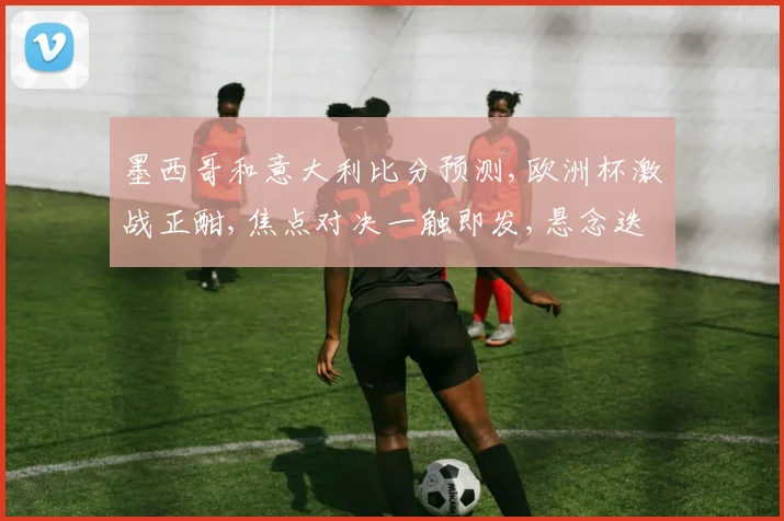 墨西哥和意大利比分预测,欧洲杯激战正酣,焦点对决一触即发,悬念迭起